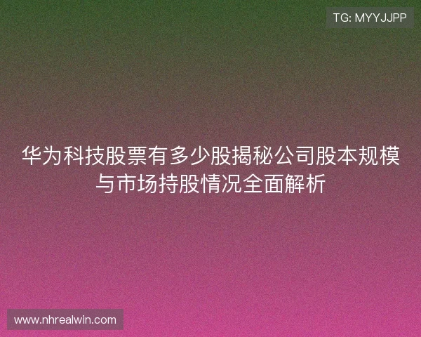 华为科技股票有多少股揭秘公司股本规模与市场持股情况全面解析